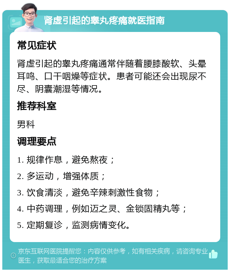 肾虚引起的睾丸疼痛就医指南 常见症状 肾虚引起的睾丸疼痛通常伴随着腰膝酸软、头晕耳鸣、口干咽燥等症状。患者可能还会出现尿不尽、阴囊潮湿等情况。 推荐科室 男科 调理要点 1. 规律作息，避免熬夜； 2. 多运动，增强体质； 3. 饮食清淡，避免辛辣刺激性食物； 4. 中药调理，例如迈之灵、金锁固精丸等； 5. 定期复诊，监测病情变化。