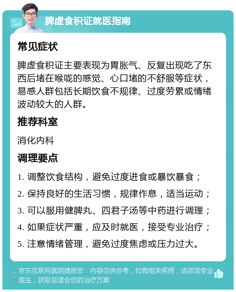 脾虚食积证就医指南 常见症状 脾虚食积证主要表现为胃胀气、反复出现吃了东西后堵在喉咙的感觉、心口堵的不舒服等症状，易感人群包括长期饮食不规律、过度劳累或情绪波动较大的人群。 推荐科室 消化内科 调理要点 1. 调整饮食结构，避免过度进食或暴饮暴食； 2. 保持良好的生活习惯，规律作息，适当运动； 3. 可以服用健脾丸、四君子汤等中药进行调理； 4. 如果症状严重，应及时就医，接受专业治疗； 5. 注意情绪管理，避免过度焦虑或压力过大。