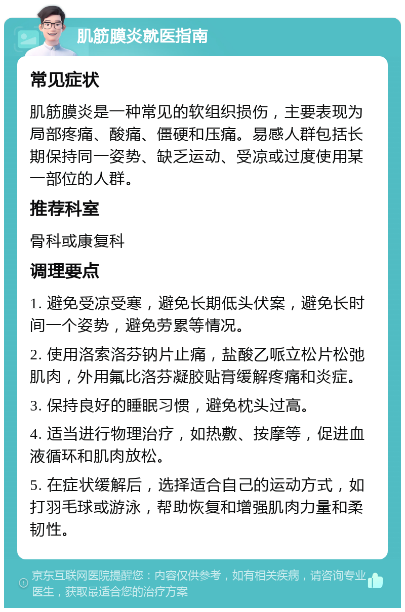 肌筋膜炎就医指南 常见症状 肌筋膜炎是一种常见的软组织损伤，主要表现为局部疼痛、酸痛、僵硬和压痛。易感人群包括长期保持同一姿势、缺乏运动、受凉或过度使用某一部位的人群。 推荐科室 骨科或康复科 调理要点 1. 避免受凉受寒，避免长期低头伏案，避免长时间一个姿势，避免劳累等情况。 2. 使用洛索洛芬钠片止痛，盐酸乙哌立松片松弛肌肉，外用氟比洛芬凝胶贴膏缓解疼痛和炎症。 3. 保持良好的睡眠习惯，避免枕头过高。 4. 适当进行物理治疗，如热敷、按摩等，促进血液循环和肌肉放松。 5. 在症状缓解后，选择适合自己的运动方式，如打羽毛球或游泳，帮助恢复和增强肌肉力量和柔韧性。