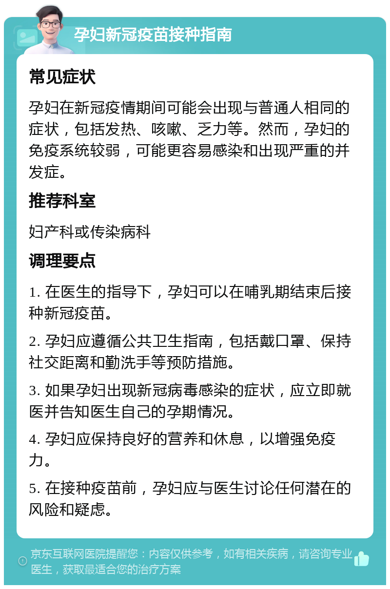 孕妇新冠疫苗接种指南 常见症状 孕妇在新冠疫情期间可能会出现与普通人相同的症状，包括发热、咳嗽、乏力等。然而，孕妇的免疫系统较弱，可能更容易感染和出现严重的并发症。 推荐科室 妇产科或传染病科 调理要点 1. 在医生的指导下，孕妇可以在哺乳期结束后接种新冠疫苗。 2. 孕妇应遵循公共卫生指南，包括戴口罩、保持社交距离和勤洗手等预防措施。 3. 如果孕妇出现新冠病毒感染的症状，应立即就医并告知医生自己的孕期情况。 4. 孕妇应保持良好的营养和休息，以增强免疫力。 5. 在接种疫苗前，孕妇应与医生讨论任何潜在的风险和疑虑。