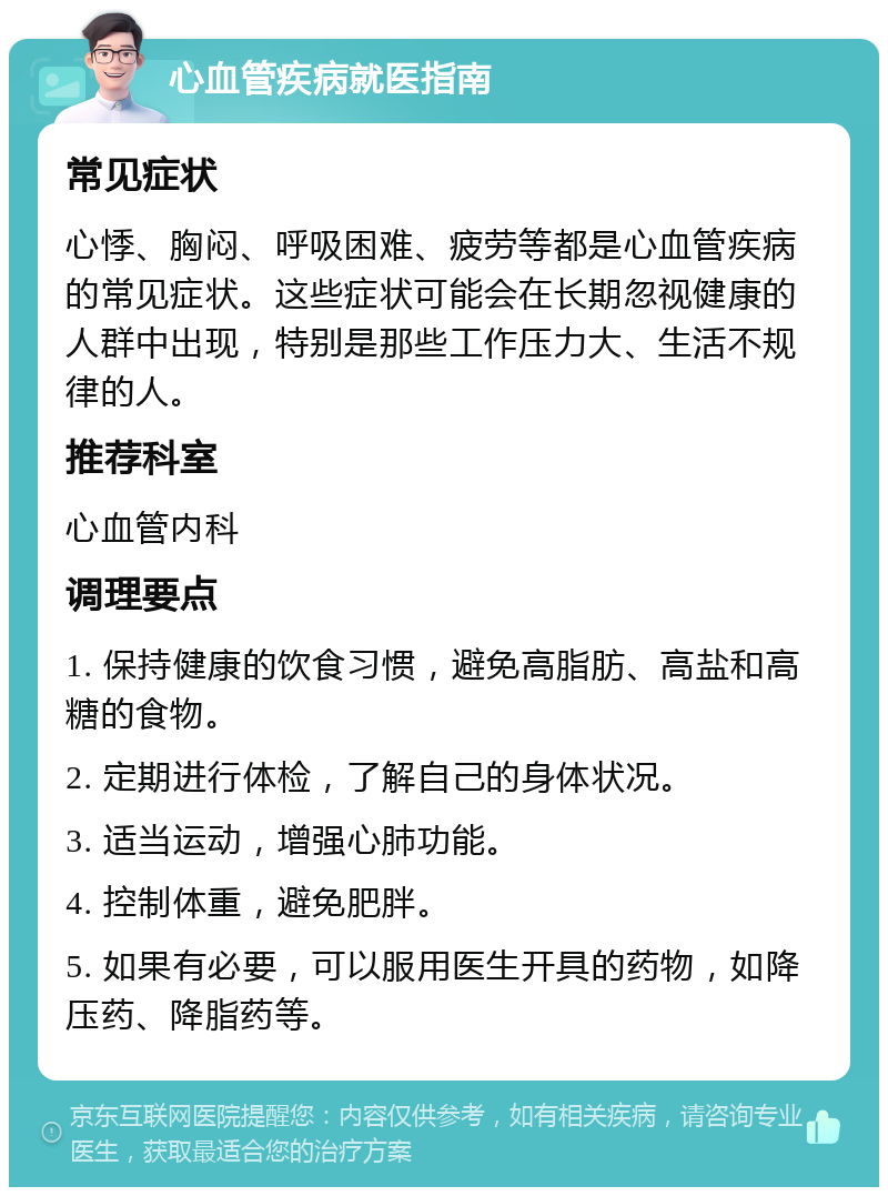 心血管疾病就医指南 常见症状 心悸、胸闷、呼吸困难、疲劳等都是心血管疾病的常见症状。这些症状可能会在长期忽视健康的人群中出现，特别是那些工作压力大、生活不规律的人。 推荐科室 心血管内科 调理要点 1. 保持健康的饮食习惯，避免高脂肪、高盐和高糖的食物。 2. 定期进行体检，了解自己的身体状况。 3. 适当运动，增强心肺功能。 4. 控制体重，避免肥胖。 5. 如果有必要，可以服用医生开具的药物，如降压药、降脂药等。