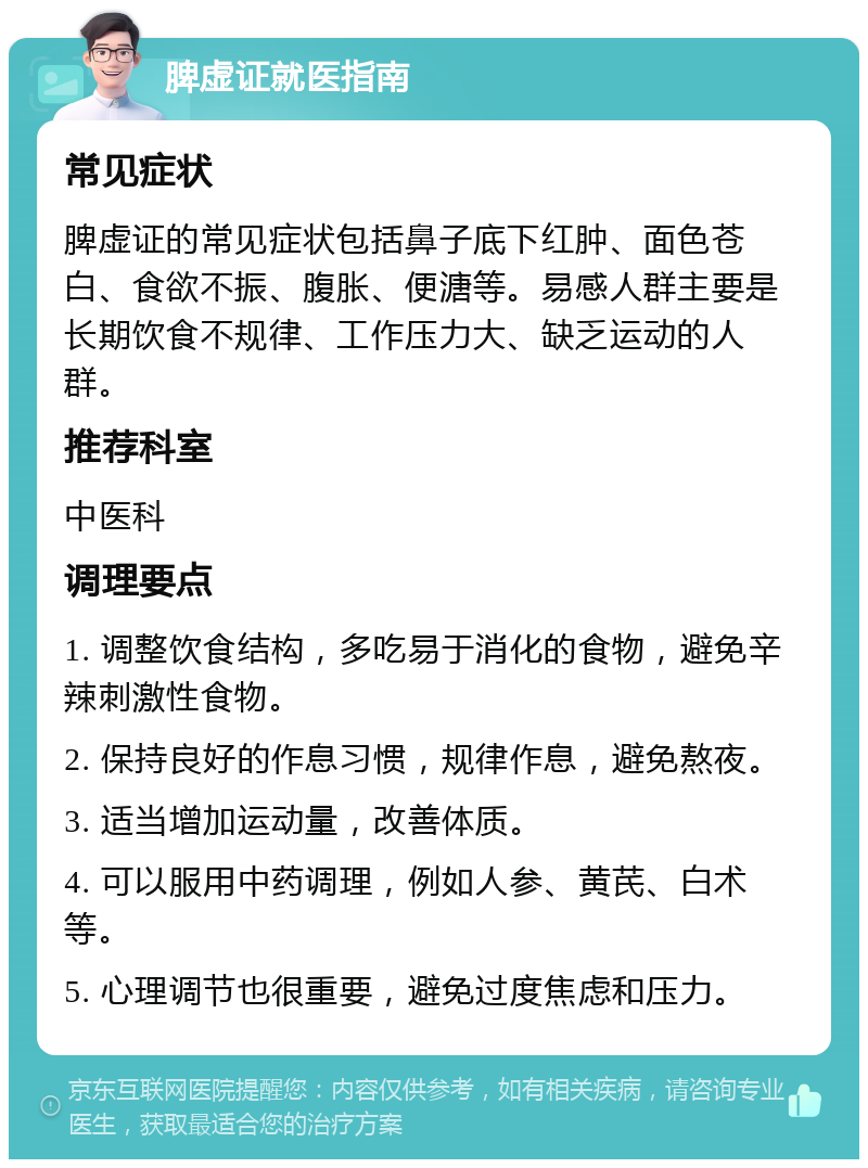 脾虚证就医指南 常见症状 脾虚证的常见症状包括鼻子底下红肿、面色苍白、食欲不振、腹胀、便溏等。易感人群主要是长期饮食不规律、工作压力大、缺乏运动的人群。 推荐科室 中医科 调理要点 1. 调整饮食结构，多吃易于消化的食物，避免辛辣刺激性食物。 2. 保持良好的作息习惯，规律作息，避免熬夜。 3. 适当增加运动量，改善体质。 4. 可以服用中药调理，例如人参、黄芪、白术等。 5. 心理调节也很重要，避免过度焦虑和压力。