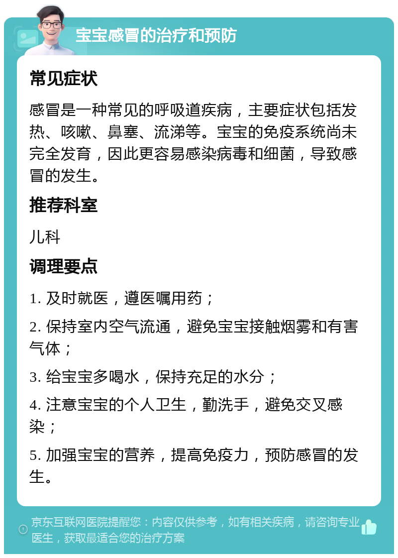 宝宝感冒的治疗和预防 常见症状 感冒是一种常见的呼吸道疾病，主要症状包括发热、咳嗽、鼻塞、流涕等。宝宝的免疫系统尚未完全发育，因此更容易感染病毒和细菌，导致感冒的发生。 推荐科室 儿科 调理要点 1. 及时就医，遵医嘱用药； 2. 保持室内空气流通，避免宝宝接触烟雾和有害气体； 3. 给宝宝多喝水，保持充足的水分； 4. 注意宝宝的个人卫生，勤洗手，避免交叉感染； 5. 加强宝宝的营养，提高免疫力，预防感冒的发生。