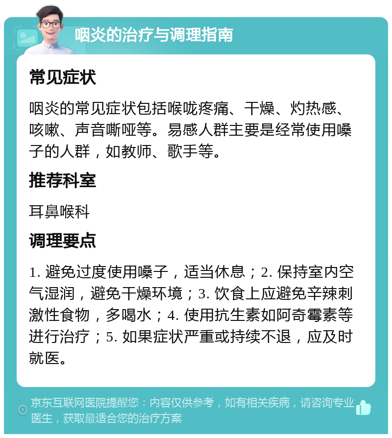 咽炎的治疗与调理指南 常见症状 咽炎的常见症状包括喉咙疼痛、干燥、灼热感、咳嗽、声音嘶哑等。易感人群主要是经常使用嗓子的人群，如教师、歌手等。 推荐科室 耳鼻喉科 调理要点 1. 避免过度使用嗓子，适当休息；2. 保持室内空气湿润，避免干燥环境；3. 饮食上应避免辛辣刺激性食物，多喝水；4. 使用抗生素如阿奇霉素等进行治疗；5. 如果症状严重或持续不退，应及时就医。