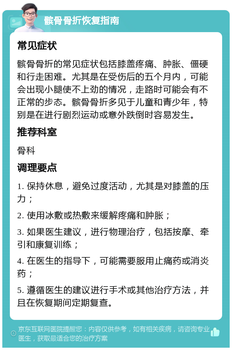 髌骨骨折恢复指南 常见症状 髌骨骨折的常见症状包括膝盖疼痛、肿胀、僵硬和行走困难。尤其是在受伤后的五个月内，可能会出现小腿使不上劲的情况，走路时可能会有不正常的步态。髌骨骨折多见于儿童和青少年，特别是在进行剧烈运动或意外跌倒时容易发生。 推荐科室 骨科 调理要点 1. 保持休息，避免过度活动，尤其是对膝盖的压力； 2. 使用冰敷或热敷来缓解疼痛和肿胀； 3. 如果医生建议，进行物理治疗，包括按摩、牵引和康复训练； 4. 在医生的指导下，可能需要服用止痛药或消炎药； 5. 遵循医生的建议进行手术或其他治疗方法，并且在恢复期间定期复查。