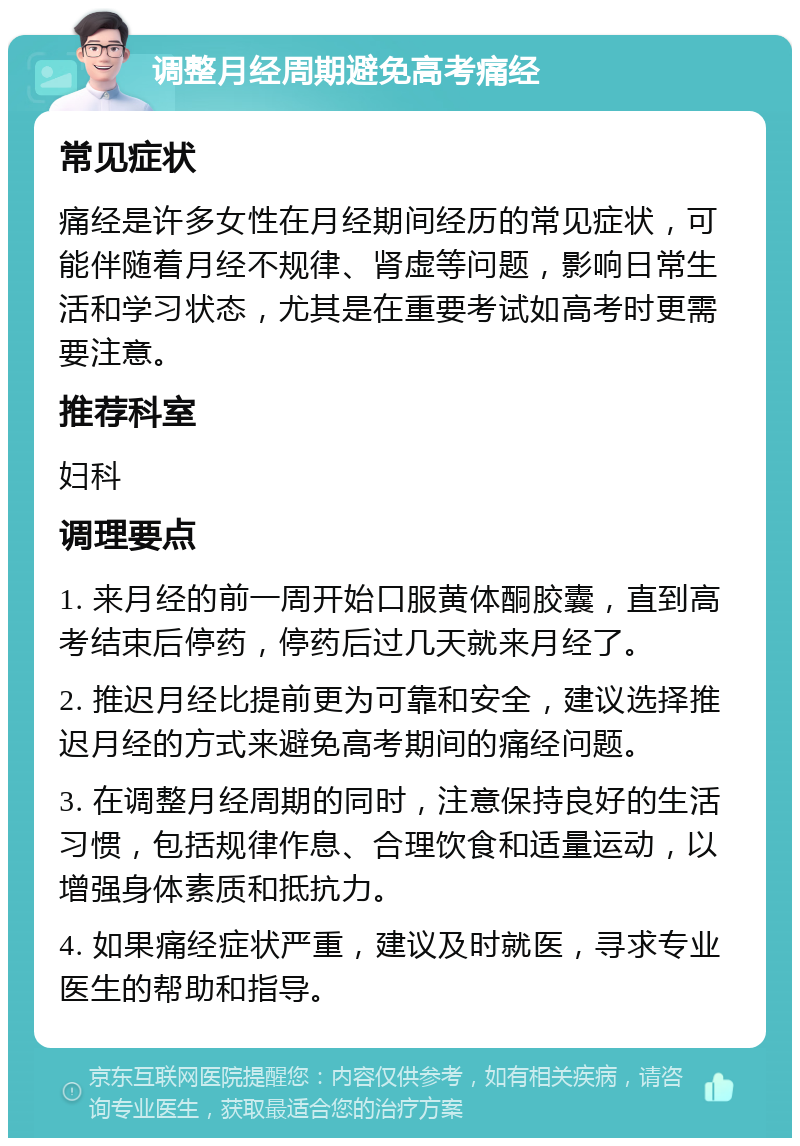 调整月经周期避免高考痛经 常见症状 痛经是许多女性在月经期间经历的常见症状，可能伴随着月经不规律、肾虚等问题，影响日常生活和学习状态，尤其是在重要考试如高考时更需要注意。 推荐科室 妇科 调理要点 1. 来月经的前一周开始口服黄体酮胶囊，直到高考结束后停药，停药后过几天就来月经了。 2. 推迟月经比提前更为可靠和安全，建议选择推迟月经的方式来避免高考期间的痛经问题。 3. 在调整月经周期的同时，注意保持良好的生活习惯，包括规律作息、合理饮食和适量运动，以增强身体素质和抵抗力。 4. 如果痛经症状严重，建议及时就医，寻求专业医生的帮助和指导。