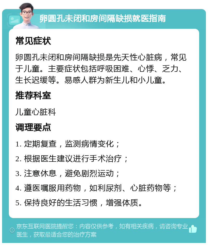 卵圆孔未闭和房间隔缺损就医指南 常见症状 卵圆孔未闭和房间隔缺损是先天性心脏病，常见于儿童。主要症状包括呼吸困难、心悸、乏力、生长迟缓等。易感人群为新生儿和小儿童。 推荐科室 儿童心脏科 调理要点 1. 定期复查，监测病情变化； 2. 根据医生建议进行手术治疗； 3. 注意休息，避免剧烈运动； 4. 遵医嘱服用药物，如利尿剂、心脏药物等； 5. 保持良好的生活习惯，增强体质。