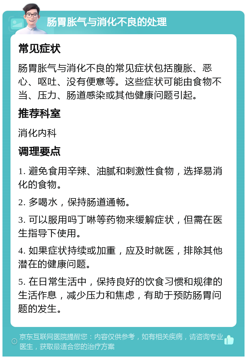 肠胃胀气与消化不良的处理 常见症状 肠胃胀气与消化不良的常见症状包括腹胀、恶心、呕吐、没有便意等。这些症状可能由食物不当、压力、肠道感染或其他健康问题引起。 推荐科室 消化内科 调理要点 1. 避免食用辛辣、油腻和刺激性食物，选择易消化的食物。 2. 多喝水，保持肠道通畅。 3. 可以服用吗丁啉等药物来缓解症状，但需在医生指导下使用。 4. 如果症状持续或加重，应及时就医，排除其他潜在的健康问题。 5. 在日常生活中，保持良好的饮食习惯和规律的生活作息，减少压力和焦虑，有助于预防肠胃问题的发生。