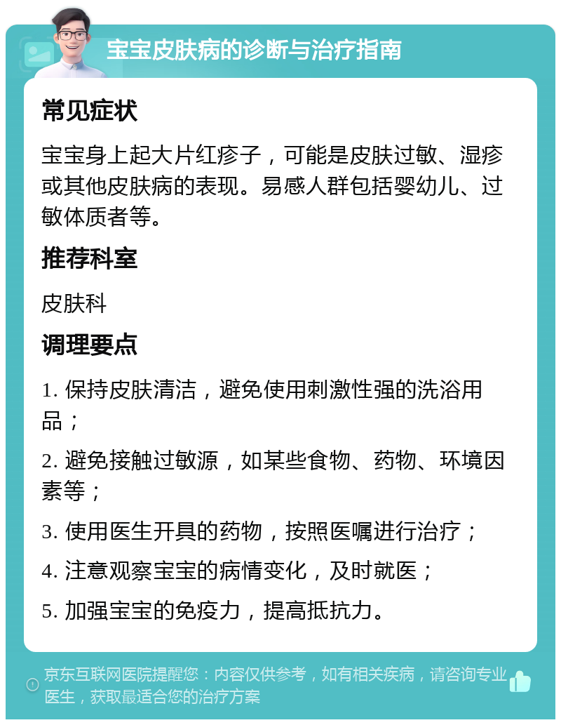 宝宝皮肤病的诊断与治疗指南 常见症状 宝宝身上起大片红疹子，可能是皮肤过敏、湿疹或其他皮肤病的表现。易感人群包括婴幼儿、过敏体质者等。 推荐科室 皮肤科 调理要点 1. 保持皮肤清洁，避免使用刺激性强的洗浴用品； 2. 避免接触过敏源，如某些食物、药物、环境因素等； 3. 使用医生开具的药物，按照医嘱进行治疗； 4. 注意观察宝宝的病情变化，及时就医； 5. 加强宝宝的免疫力，提高抵抗力。