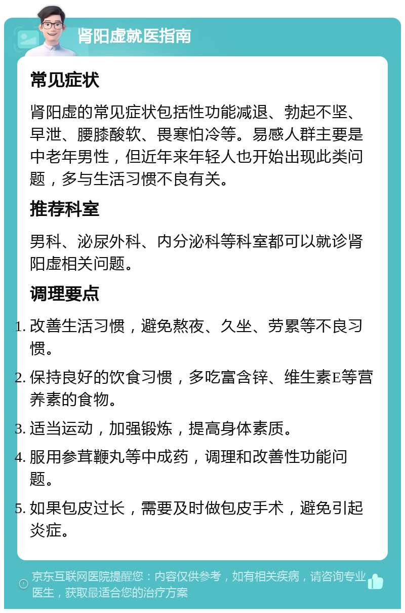 肾阳虚就医指南 常见症状 肾阳虚的常见症状包括性功能减退、勃起不坚、早泄、腰膝酸软、畏寒怕冷等。易感人群主要是中老年男性，但近年来年轻人也开始出现此类问题，多与生活习惯不良有关。 推荐科室 男科、泌尿外科、内分泌科等科室都可以就诊肾阳虚相关问题。 调理要点 改善生活习惯，避免熬夜、久坐、劳累等不良习惯。 保持良好的饮食习惯，多吃富含锌、维生素E等营养素的食物。 适当运动，加强锻炼，提高身体素质。 服用参茸鞭丸等中成药，调理和改善性功能问题。 如果包皮过长，需要及时做包皮手术，避免引起炎症。