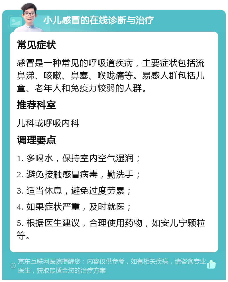 小儿感冒的在线诊断与治疗 常见症状 感冒是一种常见的呼吸道疾病，主要症状包括流鼻涕、咳嗽、鼻塞、喉咙痛等。易感人群包括儿童、老年人和免疫力较弱的人群。 推荐科室 儿科或呼吸内科 调理要点 1. 多喝水，保持室内空气湿润； 2. 避免接触感冒病毒，勤洗手； 3. 适当休息，避免过度劳累； 4. 如果症状严重，及时就医； 5. 根据医生建议，合理使用药物，如安儿宁颗粒等。