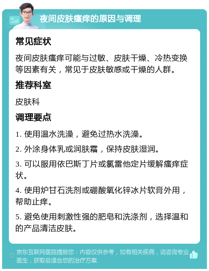 夜间皮肤瘙痒的原因与调理 常见症状 夜间皮肤瘙痒可能与过敏、皮肤干燥、冷热变换等因素有关，常见于皮肤敏感或干燥的人群。 推荐科室 皮肤科 调理要点 1. 使用温水洗澡，避免过热水洗澡。 2. 外涂身体乳或润肤霜，保持皮肤湿润。 3. 可以服用依巴斯丁片或氯雷他定片缓解瘙痒症状。 4. 使用炉甘石洗剂或硼酸氧化锌冰片软膏外用，帮助止痒。 5. 避免使用刺激性强的肥皂和洗涤剂，选择温和的产品清洁皮肤。