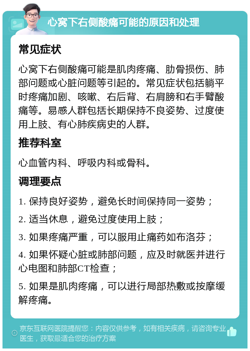 心窝下右侧酸痛可能的原因和处理 常见症状 心窝下右侧酸痛可能是肌肉疼痛、肋骨损伤、肺部问题或心脏问题等引起的。常见症状包括躺平时疼痛加剧、咳嗽、右后背、右肩膀和右手臂酸痛等。易感人群包括长期保持不良姿势、过度使用上肢、有心肺疾病史的人群。 推荐科室 心血管内科、呼吸内科或骨科。 调理要点 1. 保持良好姿势，避免长时间保持同一姿势； 2. 适当休息，避免过度使用上肢； 3. 如果疼痛严重，可以服用止痛药如布洛芬； 4. 如果怀疑心脏或肺部问题，应及时就医并进行心电图和肺部CT检查； 5. 如果是肌肉疼痛，可以进行局部热敷或按摩缓解疼痛。