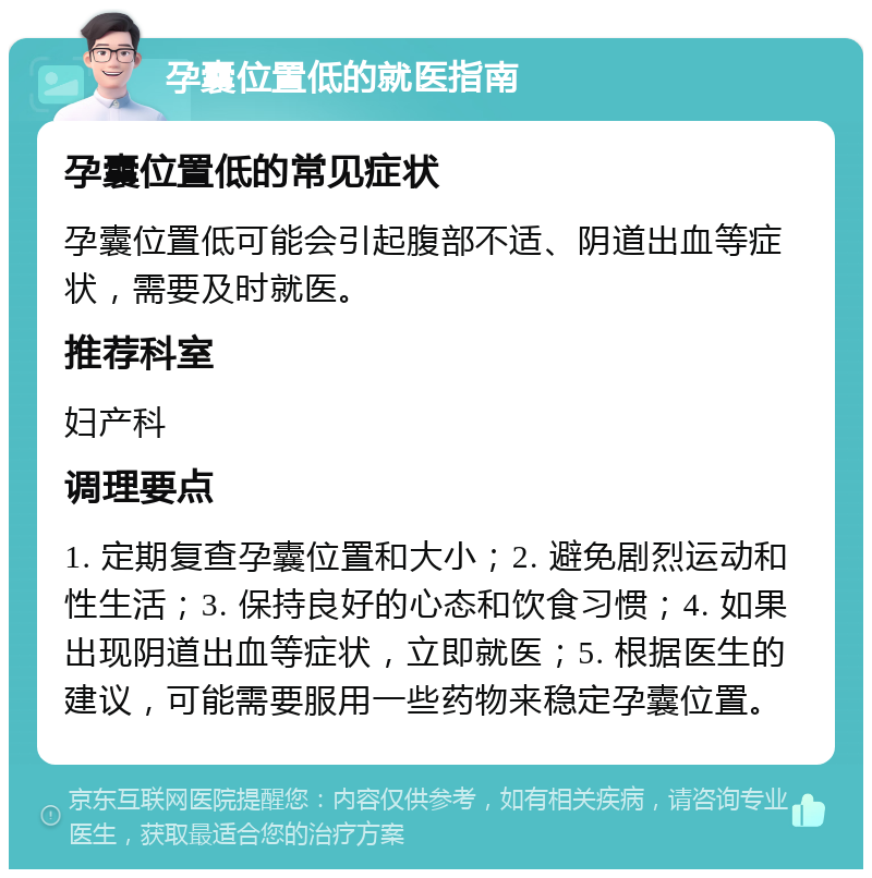 孕囊位置低的就医指南 孕囊位置低的常见症状 孕囊位置低可能会引起腹部不适、阴道出血等症状，需要及时就医。 推荐科室 妇产科 调理要点 1. 定期复查孕囊位置和大小；2. 避免剧烈运动和性生活；3. 保持良好的心态和饮食习惯；4. 如果出现阴道出血等症状，立即就医；5. 根据医生的建议，可能需要服用一些药物来稳定孕囊位置。