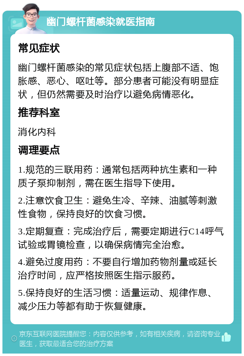 幽门螺杆菌感染就医指南 常见症状 幽门螺杆菌感染的常见症状包括上腹部不适、饱胀感、恶心、呕吐等。部分患者可能没有明显症状，但仍然需要及时治疗以避免病情恶化。 推荐科室 消化内科 调理要点 1.规范的三联用药：通常包括两种抗生素和一种质子泵抑制剂，需在医生指导下使用。 2.注意饮食卫生：避免生冷、辛辣、油腻等刺激性食物，保持良好的饮食习惯。 3.定期复查：完成治疗后，需要定期进行C14呼气试验或胃镜检查，以确保病情完全治愈。 4.避免过度用药：不要自行增加药物剂量或延长治疗时间，应严格按照医生指示服药。 5.保持良好的生活习惯：适量运动、规律作息、减少压力等都有助于恢复健康。