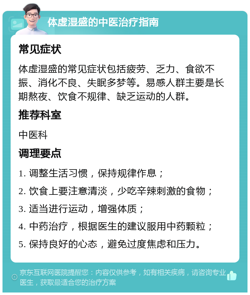 体虚湿盛的中医治疗指南 常见症状 体虚湿盛的常见症状包括疲劳、乏力、食欲不振、消化不良、失眠多梦等。易感人群主要是长期熬夜、饮食不规律、缺乏运动的人群。 推荐科室 中医科 调理要点 1. 调整生活习惯，保持规律作息； 2. 饮食上要注意清淡，少吃辛辣刺激的食物； 3. 适当进行运动，增强体质； 4. 中药治疗，根据医生的建议服用中药颗粒； 5. 保持良好的心态，避免过度焦虑和压力。