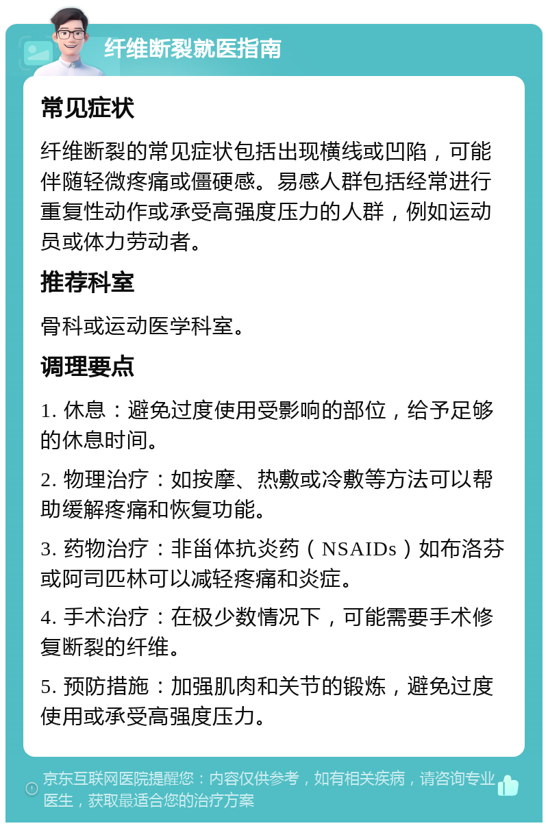 纤维断裂就医指南 常见症状 纤维断裂的常见症状包括出现横线或凹陷，可能伴随轻微疼痛或僵硬感。易感人群包括经常进行重复性动作或承受高强度压力的人群，例如运动员或体力劳动者。 推荐科室 骨科或运动医学科室。 调理要点 1. 休息：避免过度使用受影响的部位，给予足够的休息时间。 2. 物理治疗：如按摩、热敷或冷敷等方法可以帮助缓解疼痛和恢复功能。 3. 药物治疗：非甾体抗炎药（NSAIDs）如布洛芬或阿司匹林可以减轻疼痛和炎症。 4. 手术治疗：在极少数情况下，可能需要手术修复断裂的纤维。 5. 预防措施：加强肌肉和关节的锻炼，避免过度使用或承受高强度压力。