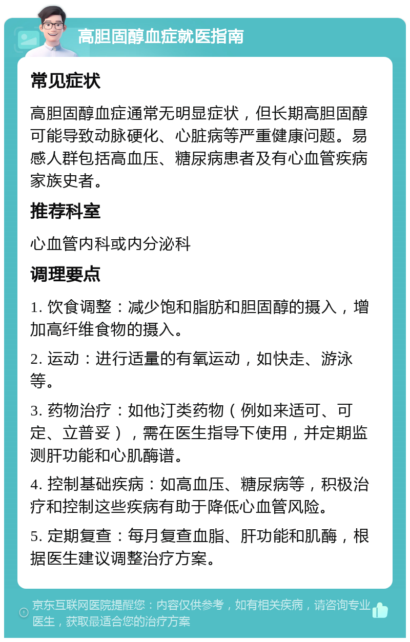 高胆固醇血症就医指南 常见症状 高胆固醇血症通常无明显症状，但长期高胆固醇可能导致动脉硬化、心脏病等严重健康问题。易感人群包括高血压、糖尿病患者及有心血管疾病家族史者。 推荐科室 心血管内科或内分泌科 调理要点 1. 饮食调整：减少饱和脂肪和胆固醇的摄入，增加高纤维食物的摄入。 2. 运动：进行适量的有氧运动，如快走、游泳等。 3. 药物治疗：如他汀类药物（例如来适可、可定、立普妥），需在医生指导下使用，并定期监测肝功能和心肌酶谱。 4. 控制基础疾病：如高血压、糖尿病等，积极治疗和控制这些疾病有助于降低心血管风险。 5. 定期复查：每月复查血脂、肝功能和肌酶，根据医生建议调整治疗方案。