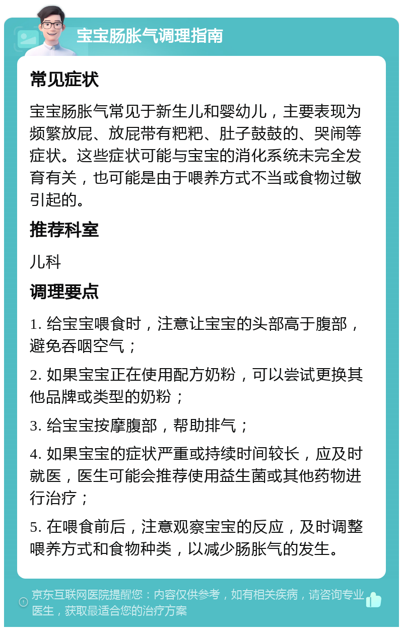 宝宝肠胀气调理指南 常见症状 宝宝肠胀气常见于新生儿和婴幼儿，主要表现为频繁放屁、放屁带有粑粑、肚子鼓鼓的、哭闹等症状。这些症状可能与宝宝的消化系统未完全发育有关，也可能是由于喂养方式不当或食物过敏引起的。 推荐科室 儿科 调理要点 1. 给宝宝喂食时，注意让宝宝的头部高于腹部，避免吞咽空气； 2. 如果宝宝正在使用配方奶粉，可以尝试更换其他品牌或类型的奶粉； 3. 给宝宝按摩腹部，帮助排气； 4. 如果宝宝的症状严重或持续时间较长，应及时就医，医生可能会推荐使用益生菌或其他药物进行治疗； 5. 在喂食前后，注意观察宝宝的反应，及时调整喂养方式和食物种类，以减少肠胀气的发生。