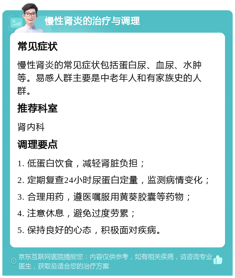 慢性肾炎的治疗与调理 常见症状 慢性肾炎的常见症状包括蛋白尿、血尿、水肿等。易感人群主要是中老年人和有家族史的人群。 推荐科室 肾内科 调理要点 1. 低蛋白饮食，减轻肾脏负担； 2. 定期复查24小时尿蛋白定量，监测病情变化； 3. 合理用药，遵医嘱服用黄葵胶囊等药物； 4. 注意休息，避免过度劳累； 5. 保持良好的心态，积极面对疾病。