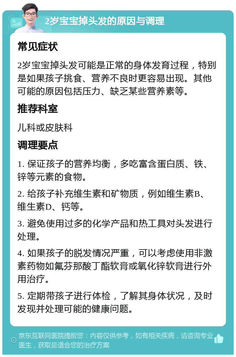 2岁宝宝掉头发的原因与调理 常见症状 2岁宝宝掉头发可能是正常的身体发育过程，特别是如果孩子挑食、营养不良时更容易出现。其他可能的原因包括压力、缺乏某些营养素等。 推荐科室 儿科或皮肤科 调理要点 1. 保证孩子的营养均衡，多吃富含蛋白质、铁、锌等元素的食物。 2. 给孩子补充维生素和矿物质，例如维生素B、维生素D、钙等。 3. 避免使用过多的化学产品和热工具对头发进行处理。 4. 如果孩子的脱发情况严重，可以考虑使用非激素药物如氟芬那酸丁酯软膏或氧化锌软膏进行外用治疗。 5. 定期带孩子进行体检，了解其身体状况，及时发现并处理可能的健康问题。