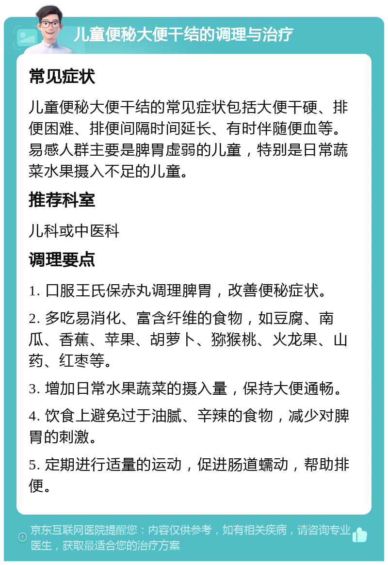 儿童便秘大便干结的调理与治疗 常见症状 儿童便秘大便干结的常见症状包括大便干硬、排便困难、排便间隔时间延长、有时伴随便血等。易感人群主要是脾胃虚弱的儿童，特别是日常蔬菜水果摄入不足的儿童。 推荐科室 儿科或中医科 调理要点 1. 口服王氏保赤丸调理脾胃，改善便秘症状。 2. 多吃易消化、富含纤维的食物，如豆腐、南瓜、香蕉、苹果、胡萝卜、猕猴桃、火龙果、山药、红枣等。 3. 增加日常水果蔬菜的摄入量，保持大便通畅。 4. 饮食上避免过于油腻、辛辣的食物，减少对脾胃的刺激。 5. 定期进行适量的运动，促进肠道蠕动，帮助排便。