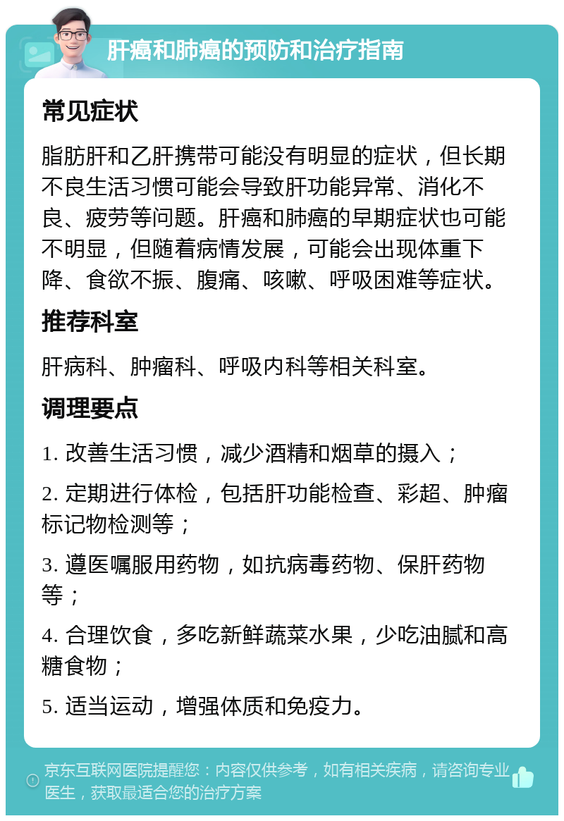 肝癌和肺癌的预防和治疗指南 常见症状 脂肪肝和乙肝携带可能没有明显的症状，但长期不良生活习惯可能会导致肝功能异常、消化不良、疲劳等问题。肝癌和肺癌的早期症状也可能不明显，但随着病情发展，可能会出现体重下降、食欲不振、腹痛、咳嗽、呼吸困难等症状。 推荐科室 肝病科、肿瘤科、呼吸内科等相关科室。 调理要点 1. 改善生活习惯，减少酒精和烟草的摄入； 2. 定期进行体检，包括肝功能检查、彩超、肿瘤标记物检测等； 3. 遵医嘱服用药物，如抗病毒药物、保肝药物等； 4. 合理饮食，多吃新鲜蔬菜水果，少吃油腻和高糖食物； 5. 适当运动，增强体质和免疫力。