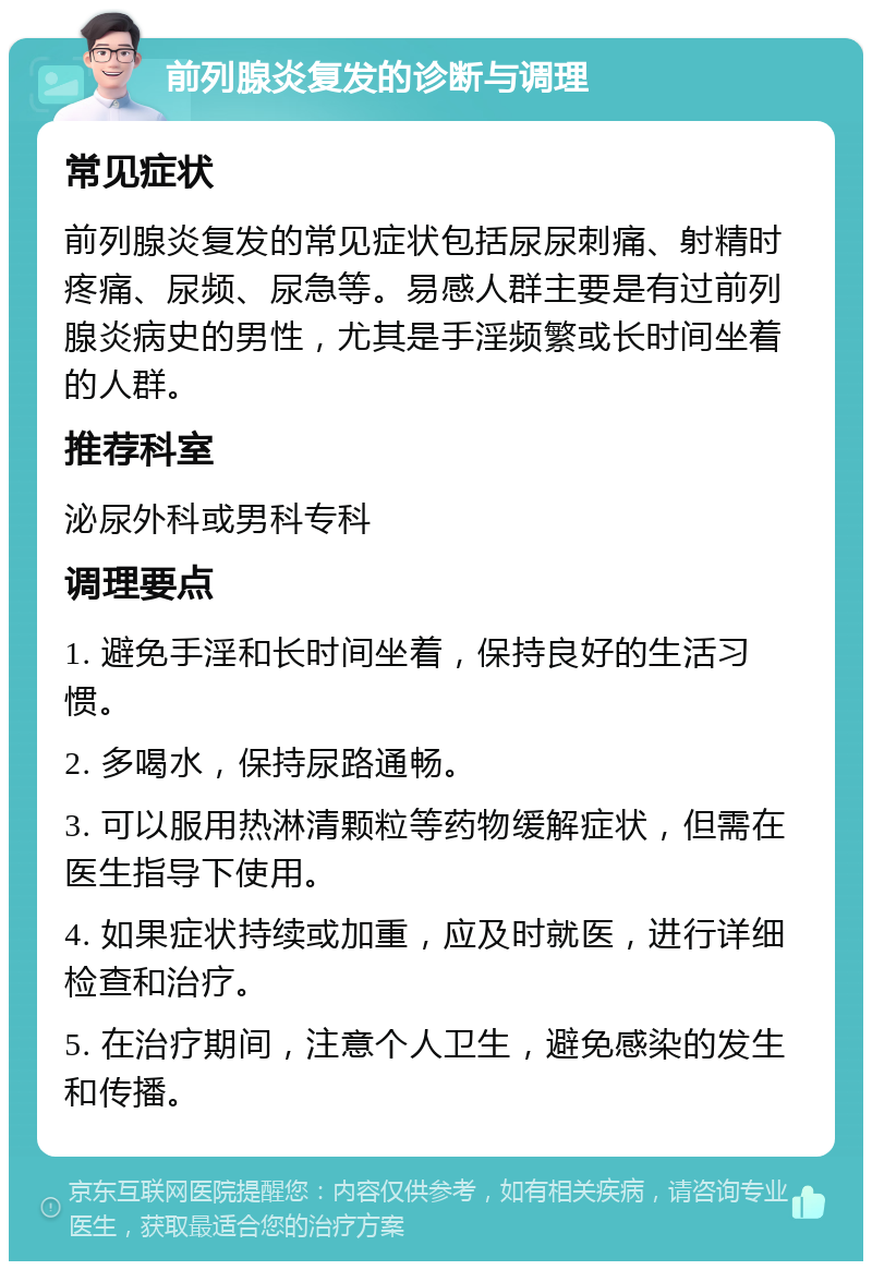 前列腺炎复发的诊断与调理 常见症状 前列腺炎复发的常见症状包括尿尿刺痛、射精时疼痛、尿频、尿急等。易感人群主要是有过前列腺炎病史的男性，尤其是手淫频繁或长时间坐着的人群。 推荐科室 泌尿外科或男科专科 调理要点 1. 避免手淫和长时间坐着，保持良好的生活习惯。 2. 多喝水，保持尿路通畅。 3. 可以服用热淋清颗粒等药物缓解症状，但需在医生指导下使用。 4. 如果症状持续或加重，应及时就医，进行详细检查和治疗。 5. 在治疗期间，注意个人卫生，避免感染的发生和传播。