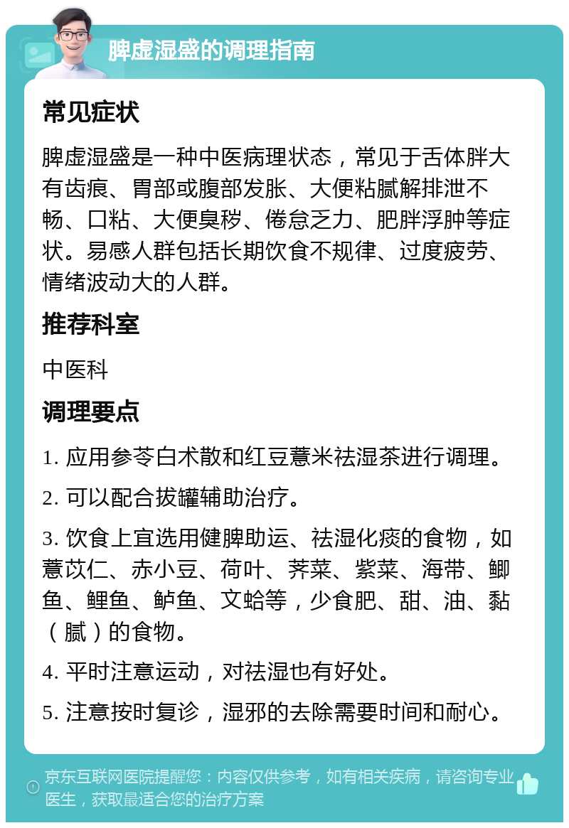 脾虚湿盛的调理指南 常见症状 脾虚湿盛是一种中医病理状态，常见于舌体胖大有齿痕、胃部或腹部发胀、大便粘腻解排泄不畅、口粘、大便臭秽、倦怠乏力、肥胖浮肿等症状。易感人群包括长期饮食不规律、过度疲劳、情绪波动大的人群。 推荐科室 中医科 调理要点 1. 应用参苓白术散和红豆薏米祛湿茶进行调理。 2. 可以配合拔罐辅助治疗。 3. 饮食上宜选用健脾助运、祛湿化痰的食物，如薏苡仁、赤小豆、荷叶、荠菜、紫菜、海带、鲫鱼、鲤鱼、鲈鱼、文蛤等，少食肥、甜、油、黏（腻）的食物。 4. 平时注意运动，对祛湿也有好处。 5. 注意按时复诊，湿邪的去除需要时间和耐心。