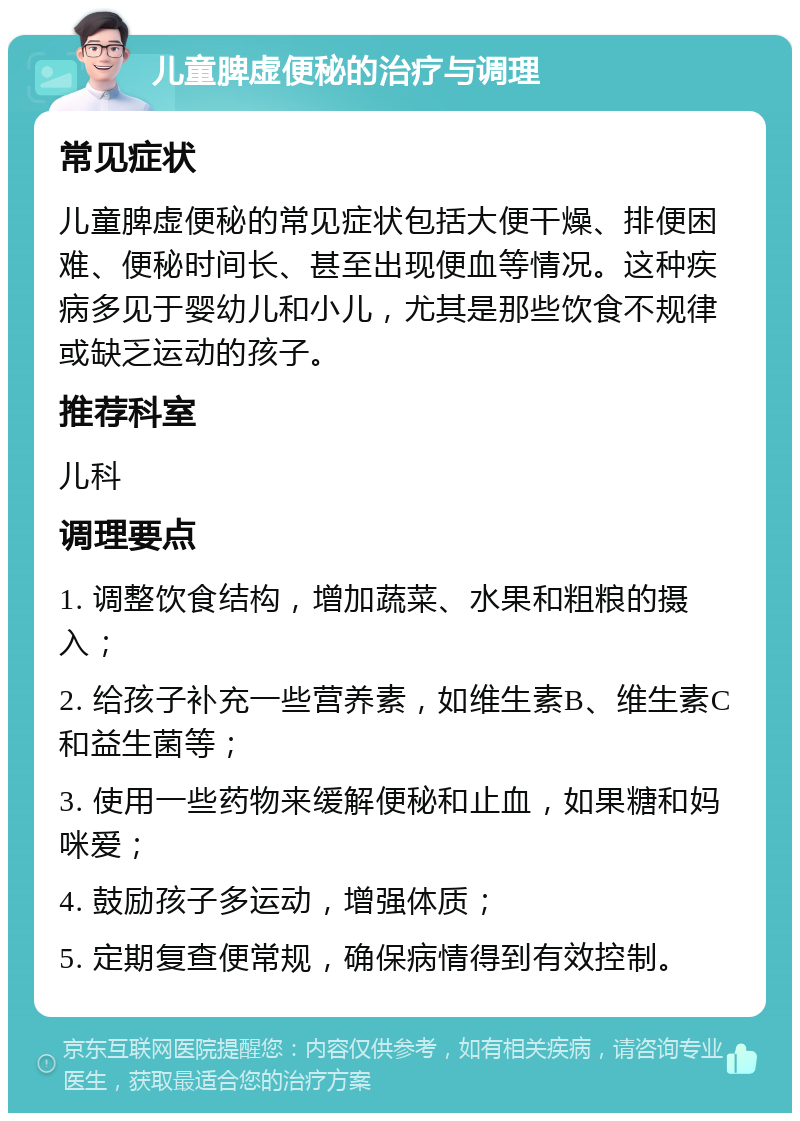 儿童脾虚便秘的治疗与调理 常见症状 儿童脾虚便秘的常见症状包括大便干燥、排便困难、便秘时间长、甚至出现便血等情况。这种疾病多见于婴幼儿和小儿，尤其是那些饮食不规律或缺乏运动的孩子。 推荐科室 儿科 调理要点 1. 调整饮食结构，增加蔬菜、水果和粗粮的摄入； 2. 给孩子补充一些营养素，如维生素B、维生素C和益生菌等； 3. 使用一些药物来缓解便秘和止血，如果糖和妈咪爱； 4. 鼓励孩子多运动，增强体质； 5. 定期复查便常规，确保病情得到有效控制。