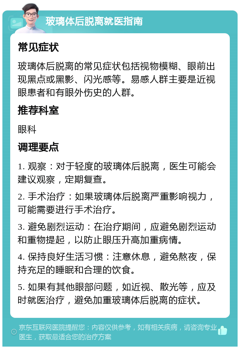 玻璃体后脱离就医指南 常见症状 玻璃体后脱离的常见症状包括视物模糊、眼前出现黑点或黑影、闪光感等。易感人群主要是近视眼患者和有眼外伤史的人群。 推荐科室 眼科 调理要点 1. 观察：对于轻度的玻璃体后脱离，医生可能会建议观察，定期复查。 2. 手术治疗：如果玻璃体后脱离严重影响视力，可能需要进行手术治疗。 3. 避免剧烈运动：在治疗期间，应避免剧烈运动和重物提起，以防止眼压升高加重病情。 4. 保持良好生活习惯：注意休息，避免熬夜，保持充足的睡眠和合理的饮食。 5. 如果有其他眼部问题，如近视、散光等，应及时就医治疗，避免加重玻璃体后脱离的症状。