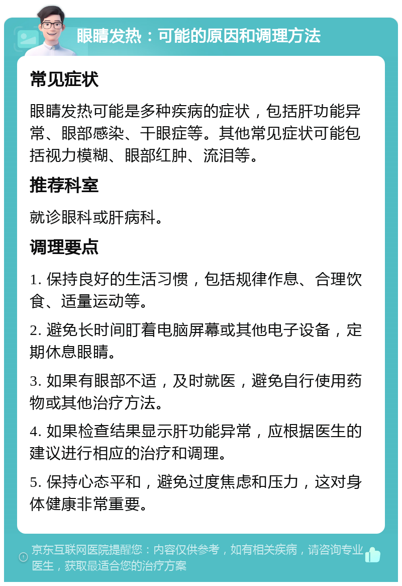 眼睛发热：可能的原因和调理方法 常见症状 眼睛发热可能是多种疾病的症状，包括肝功能异常、眼部感染、干眼症等。其他常见症状可能包括视力模糊、眼部红肿、流泪等。 推荐科室 就诊眼科或肝病科。 调理要点 1. 保持良好的生活习惯，包括规律作息、合理饮食、适量运动等。 2. 避免长时间盯着电脑屏幕或其他电子设备，定期休息眼睛。 3. 如果有眼部不适，及时就医，避免自行使用药物或其他治疗方法。 4. 如果检查结果显示肝功能异常，应根据医生的建议进行相应的治疗和调理。 5. 保持心态平和，避免过度焦虑和压力，这对身体健康非常重要。