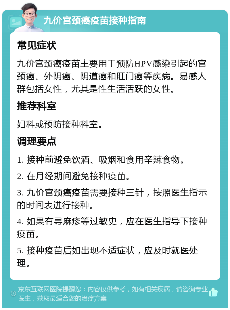 九价宫颈癌疫苗接种指南 常见症状 九价宫颈癌疫苗主要用于预防HPV感染引起的宫颈癌、外阴癌、阴道癌和肛门癌等疾病。易感人群包括女性，尤其是性生活活跃的女性。 推荐科室 妇科或预防接种科室。 调理要点 1. 接种前避免饮酒、吸烟和食用辛辣食物。 2. 在月经期间避免接种疫苗。 3. 九价宫颈癌疫苗需要接种三针，按照医生指示的时间表进行接种。 4. 如果有寻麻疹等过敏史，应在医生指导下接种疫苗。 5. 接种疫苗后如出现不适症状，应及时就医处理。