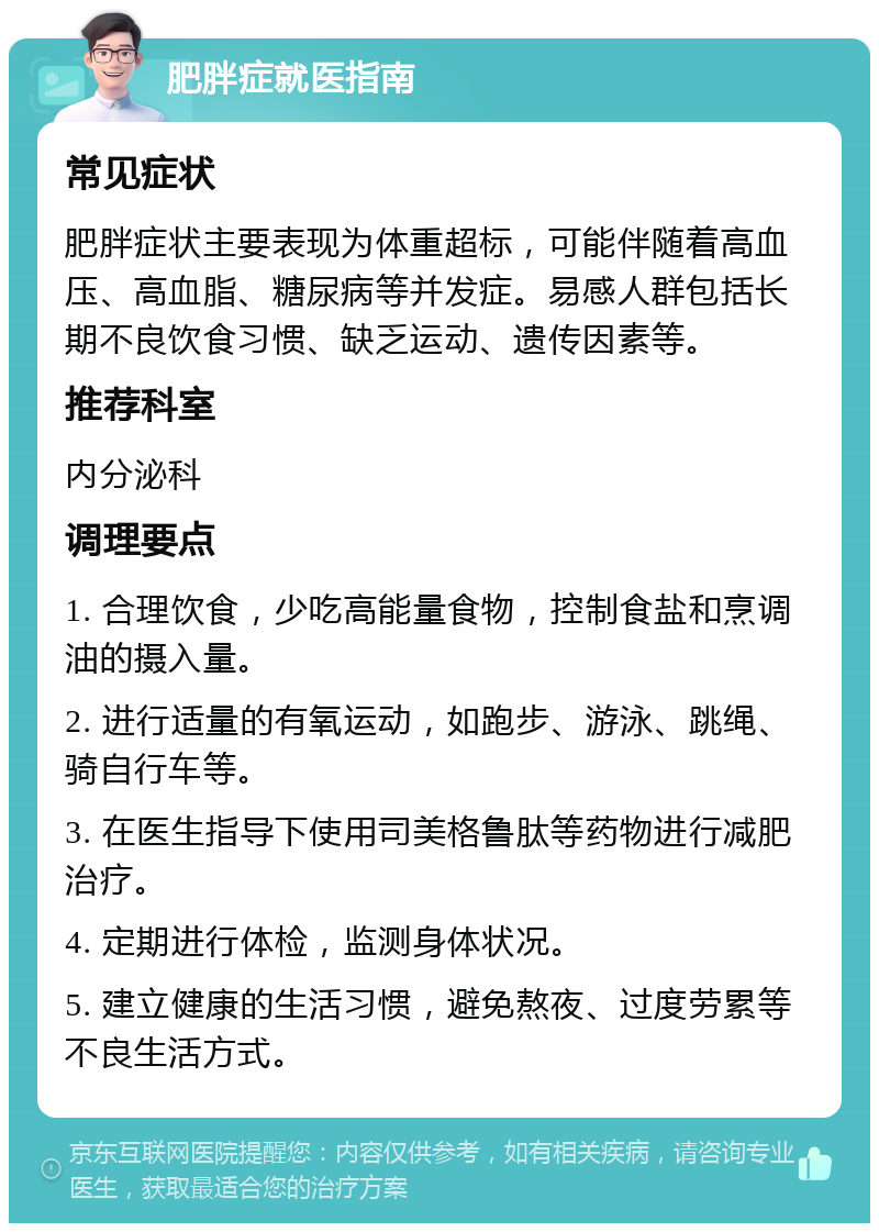 肥胖症就医指南 常见症状 肥胖症状主要表现为体重超标，可能伴随着高血压、高血脂、糖尿病等并发症。易感人群包括长期不良饮食习惯、缺乏运动、遗传因素等。 推荐科室 内分泌科 调理要点 1. 合理饮食，少吃高能量食物，控制食盐和烹调油的摄入量。 2. 进行适量的有氧运动，如跑步、游泳、跳绳、骑自行车等。 3. 在医生指导下使用司美格鲁肽等药物进行减肥治疗。 4. 定期进行体检，监测身体状况。 5. 建立健康的生活习惯，避免熬夜、过度劳累等不良生活方式。