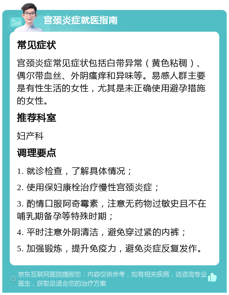 宫颈炎症就医指南 常见症状 宫颈炎症常见症状包括白带异常（黄色粘稠）、偶尔带血丝、外阴瘙痒和异味等。易感人群主要是有性生活的女性，尤其是未正确使用避孕措施的女性。 推荐科室 妇产科 调理要点 1. 就诊检查，了解具体情况； 2. 使用保妇康栓治疗慢性宫颈炎症； 3. 酌情口服阿奇霉素，注意无药物过敏史且不在哺乳期备孕等特殊时期； 4. 平时注意外阴清洁，避免穿过紧的内裤； 5. 加强锻炼，提升免疫力，避免炎症反复发作。