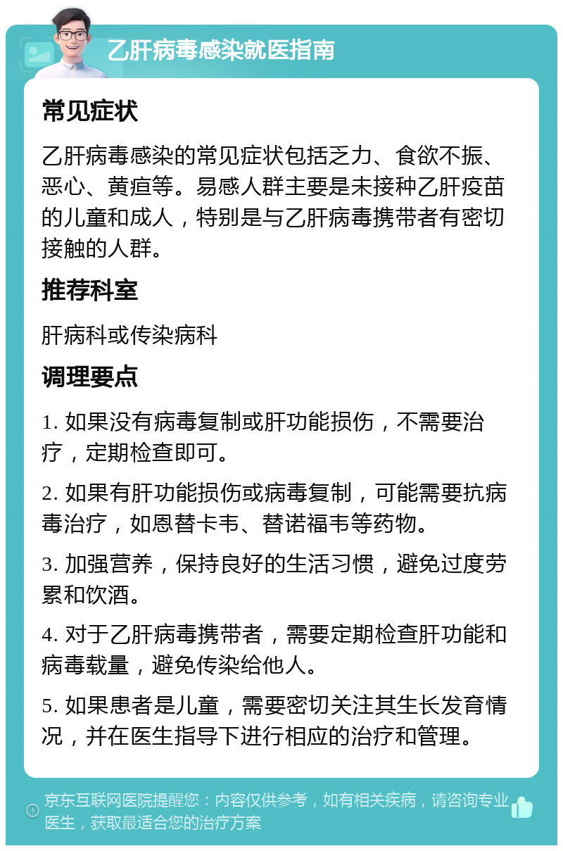 乙肝病毒感染就医指南 常见症状 乙肝病毒感染的常见症状包括乏力、食欲不振、恶心、黄疸等。易感人群主要是未接种乙肝疫苗的儿童和成人，特别是与乙肝病毒携带者有密切接触的人群。 推荐科室 肝病科或传染病科 调理要点 1. 如果没有病毒复制或肝功能损伤，不需要治疗，定期检查即可。 2. 如果有肝功能损伤或病毒复制，可能需要抗病毒治疗，如恩替卡韦、替诺福韦等药物。 3. 加强营养，保持良好的生活习惯，避免过度劳累和饮酒。 4. 对于乙肝病毒携带者，需要定期检查肝功能和病毒载量，避免传染给他人。 5. 如果患者是儿童，需要密切关注其生长发育情况，并在医生指导下进行相应的治疗和管理。