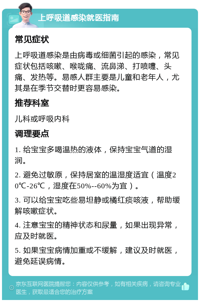 上呼吸道感染就医指南 常见症状 上呼吸道感染是由病毒或细菌引起的感染，常见症状包括咳嗽、喉咙痛、流鼻涕、打喷嚏、头痛、发热等。易感人群主要是儿童和老年人，尤其是在季节交替时更容易感染。 推荐科室 儿科或呼吸内科 调理要点 1. 给宝宝多喝温热的液体，保持宝宝气道的湿润。 2. 避免过敏原，保持居室的温湿度适宜（温度20℃-26℃，湿度在50%--60%为宜）。 3. 可以给宝宝吃些易坦静或橘红痰咳液，帮助缓解咳嗽症状。 4. 注意宝宝的精神状态和尿量，如果出现异常，应及时就医。 5. 如果宝宝病情加重或不缓解，建议及时就医，避免延误病情。