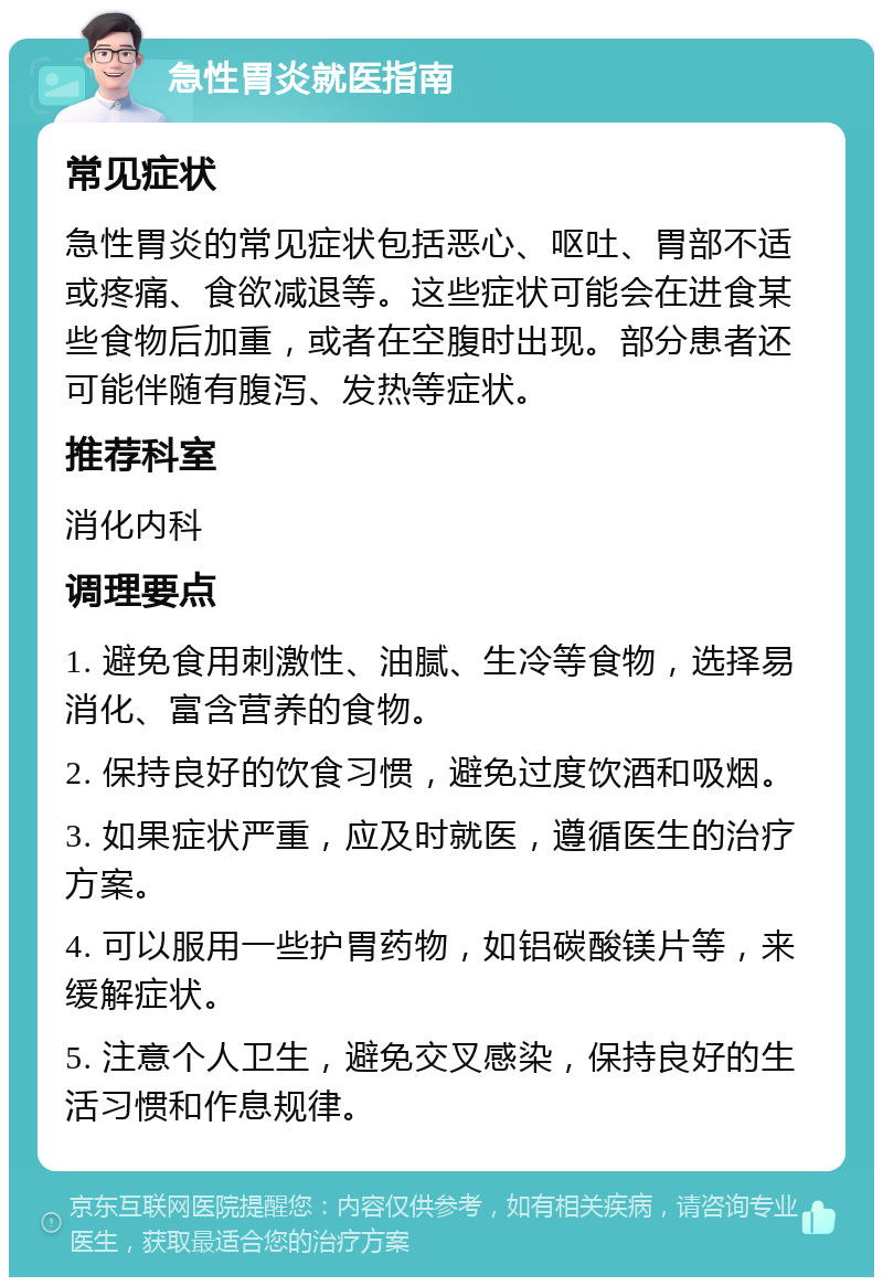 急性胃炎就医指南 常见症状 急性胃炎的常见症状包括恶心、呕吐、胃部不适或疼痛、食欲减退等。这些症状可能会在进食某些食物后加重，或者在空腹时出现。部分患者还可能伴随有腹泻、发热等症状。 推荐科室 消化内科 调理要点 1. 避免食用刺激性、油腻、生冷等食物，选择易消化、富含营养的食物。 2. 保持良好的饮食习惯，避免过度饮酒和吸烟。 3. 如果症状严重，应及时就医，遵循医生的治疗方案。 4. 可以服用一些护胃药物，如铝碳酸镁片等，来缓解症状。 5. 注意个人卫生，避免交叉感染，保持良好的生活习惯和作息规律。