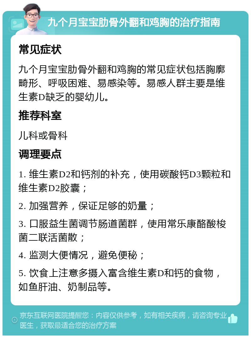 九个月宝宝肋骨外翻和鸡胸的治疗指南 常见症状 九个月宝宝肋骨外翻和鸡胸的常见症状包括胸廓畸形、呼吸困难、易感染等。易感人群主要是维生素D缺乏的婴幼儿。 推荐科室 儿科或骨科 调理要点 1. 维生素D2和钙剂的补充，使用碳酸钙D3颗粒和维生素D2胶囊； 2. 加强营养，保证足够的奶量； 3. 口服益生菌调节肠道菌群，使用常乐康酪酸梭菌二联活菌散； 4. 监测大便情况，避免便秘； 5. 饮食上注意多摄入富含维生素D和钙的食物，如鱼肝油、奶制品等。