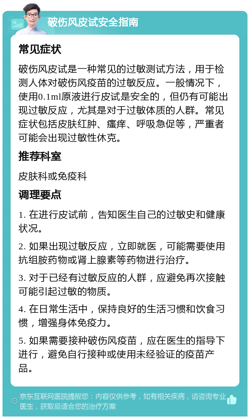 破伤风皮试安全指南 常见症状 破伤风皮试是一种常见的过敏测试方法，用于检测人体对破伤风疫苗的过敏反应。一般情况下，使用0.1ml原液进行皮试是安全的，但仍有可能出现过敏反应，尤其是对于过敏体质的人群。常见症状包括皮肤红肿、瘙痒、呼吸急促等，严重者可能会出现过敏性休克。 推荐科室 皮肤科或免疫科 调理要点 1. 在进行皮试前，告知医生自己的过敏史和健康状况。 2. 如果出现过敏反应，立即就医，可能需要使用抗组胺药物或肾上腺素等药物进行治疗。 3. 对于已经有过敏反应的人群，应避免再次接触可能引起过敏的物质。 4. 在日常生活中，保持良好的生活习惯和饮食习惯，增强身体免疫力。 5. 如果需要接种破伤风疫苗，应在医生的指导下进行，避免自行接种或使用未经验证的疫苗产品。