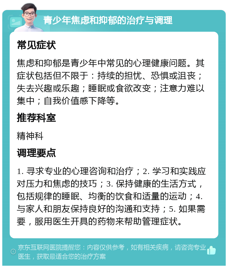 青少年焦虑和抑郁的治疗与调理 常见症状 焦虑和抑郁是青少年中常见的心理健康问题。其症状包括但不限于：持续的担忧、恐惧或沮丧；失去兴趣或乐趣；睡眠或食欲改变；注意力难以集中；自我价值感下降等。 推荐科室 精神科 调理要点 1. 寻求专业的心理咨询和治疗；2. 学习和实践应对压力和焦虑的技巧；3. 保持健康的生活方式，包括规律的睡眠、均衡的饮食和适量的运动；4. 与家人和朋友保持良好的沟通和支持；5. 如果需要，服用医生开具的药物来帮助管理症状。