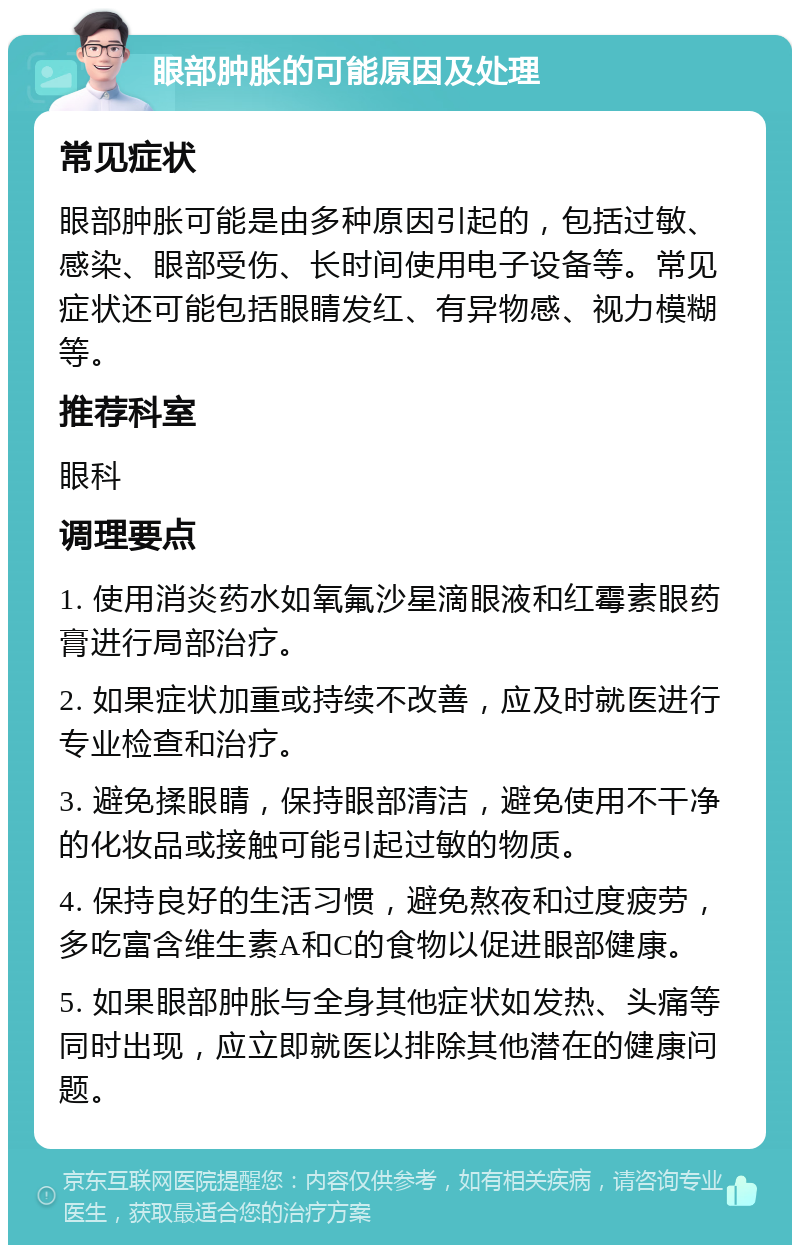 眼部肿胀的可能原因及处理 常见症状 眼部肿胀可能是由多种原因引起的，包括过敏、感染、眼部受伤、长时间使用电子设备等。常见症状还可能包括眼睛发红、有异物感、视力模糊等。 推荐科室 眼科 调理要点 1. 使用消炎药水如氧氟沙星滴眼液和红霉素眼药膏进行局部治疗。 2. 如果症状加重或持续不改善，应及时就医进行专业检查和治疗。 3. 避免揉眼睛，保持眼部清洁，避免使用不干净的化妆品或接触可能引起过敏的物质。 4. 保持良好的生活习惯，避免熬夜和过度疲劳，多吃富含维生素A和C的食物以促进眼部健康。 5. 如果眼部肿胀与全身其他症状如发热、头痛等同时出现，应立即就医以排除其他潜在的健康问题。