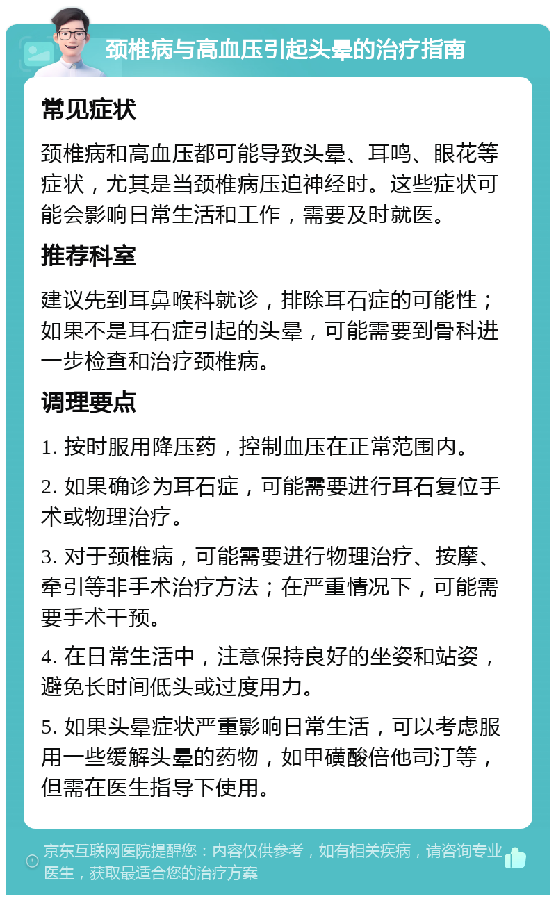 颈椎病与高血压引起头晕的治疗指南 常见症状 颈椎病和高血压都可能导致头晕、耳鸣、眼花等症状，尤其是当颈椎病压迫神经时。这些症状可能会影响日常生活和工作，需要及时就医。 推荐科室 建议先到耳鼻喉科就诊，排除耳石症的可能性；如果不是耳石症引起的头晕，可能需要到骨科进一步检查和治疗颈椎病。 调理要点 1. 按时服用降压药，控制血压在正常范围内。 2. 如果确诊为耳石症，可能需要进行耳石复位手术或物理治疗。 3. 对于颈椎病，可能需要进行物理治疗、按摩、牵引等非手术治疗方法；在严重情况下，可能需要手术干预。 4. 在日常生活中，注意保持良好的坐姿和站姿，避免长时间低头或过度用力。 5. 如果头晕症状严重影响日常生活，可以考虑服用一些缓解头晕的药物，如甲磺酸倍他司汀等，但需在医生指导下使用。