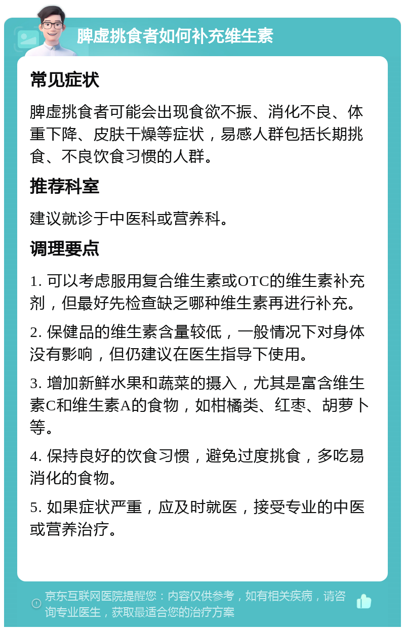 脾虚挑食者如何补充维生素 常见症状 脾虚挑食者可能会出现食欲不振、消化不良、体重下降、皮肤干燥等症状，易感人群包括长期挑食、不良饮食习惯的人群。 推荐科室 建议就诊于中医科或营养科。 调理要点 1. 可以考虑服用复合维生素或OTC的维生素补充剂，但最好先检查缺乏哪种维生素再进行补充。 2. 保健品的维生素含量较低，一般情况下对身体没有影响，但仍建议在医生指导下使用。 3. 增加新鲜水果和蔬菜的摄入，尤其是富含维生素C和维生素A的食物，如柑橘类、红枣、胡萝卜等。 4. 保持良好的饮食习惯，避免过度挑食，多吃易消化的食物。 5. 如果症状严重，应及时就医，接受专业的中医或营养治疗。