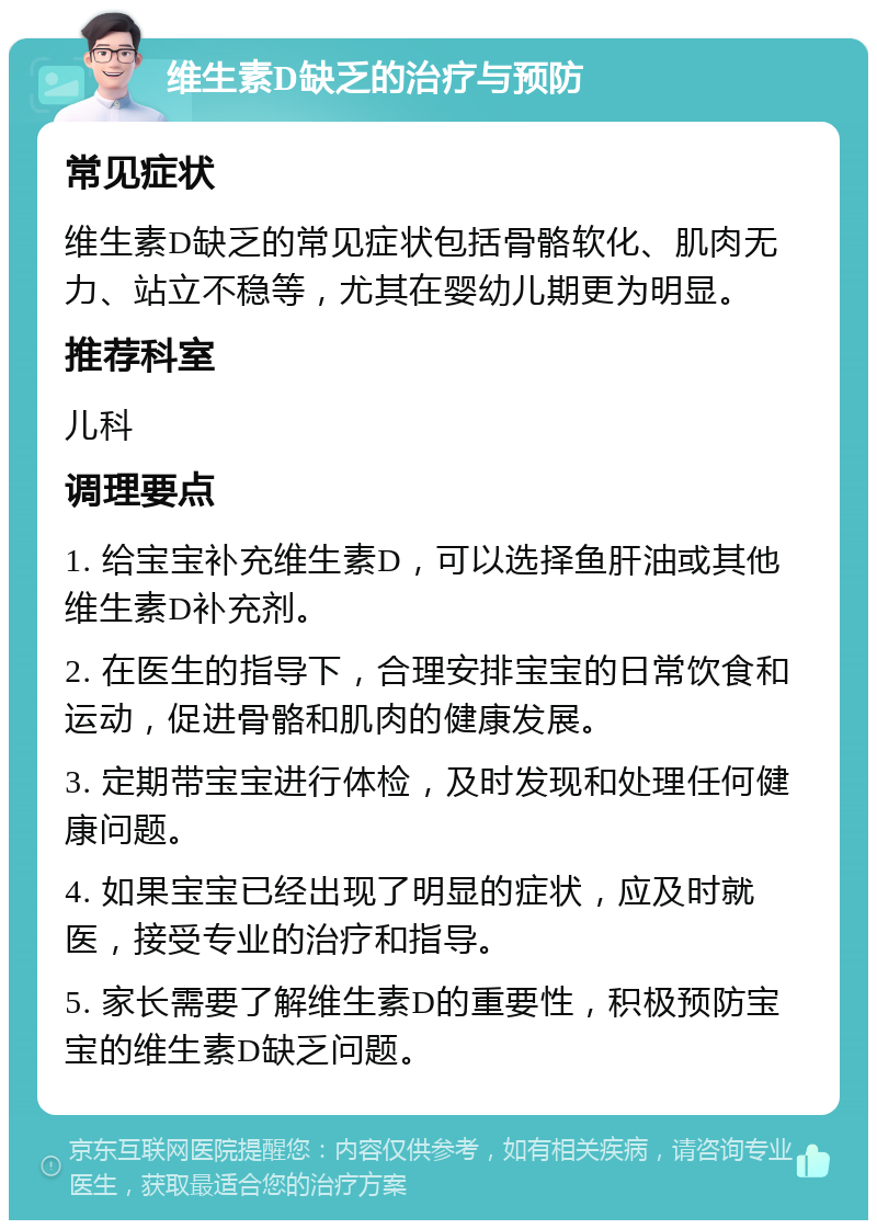 维生素D缺乏的治疗与预防 常见症状 维生素D缺乏的常见症状包括骨骼软化、肌肉无力、站立不稳等，尤其在婴幼儿期更为明显。 推荐科室 儿科 调理要点 1. 给宝宝补充维生素D，可以选择鱼肝油或其他维生素D补充剂。 2. 在医生的指导下，合理安排宝宝的日常饮食和运动，促进骨骼和肌肉的健康发展。 3. 定期带宝宝进行体检，及时发现和处理任何健康问题。 4. 如果宝宝已经出现了明显的症状，应及时就医，接受专业的治疗和指导。 5. 家长需要了解维生素D的重要性，积极预防宝宝的维生素D缺乏问题。