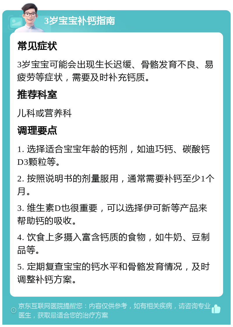 3岁宝宝补钙指南 常见症状 3岁宝宝可能会出现生长迟缓、骨骼发育不良、易疲劳等症状，需要及时补充钙质。 推荐科室 儿科或营养科 调理要点 1. 选择适合宝宝年龄的钙剂，如迪巧钙、碳酸钙D3颗粒等。 2. 按照说明书的剂量服用，通常需要补钙至少1个月。 3. 维生素D也很重要，可以选择伊可新等产品来帮助钙的吸收。 4. 饮食上多摄入富含钙质的食物，如牛奶、豆制品等。 5. 定期复查宝宝的钙水平和骨骼发育情况，及时调整补钙方案。