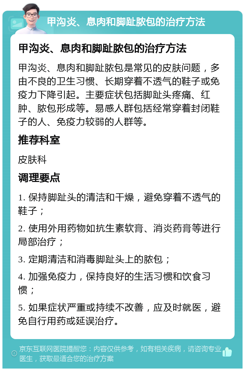 甲沟炎、息肉和脚趾脓包的治疗方法 甲沟炎、息肉和脚趾脓包的治疗方法 甲沟炎、息肉和脚趾脓包是常见的皮肤问题，多由不良的卫生习惯、长期穿着不透气的鞋子或免疫力下降引起。主要症状包括脚趾头疼痛、红肿、脓包形成等。易感人群包括经常穿着封闭鞋子的人、免疫力较弱的人群等。 推荐科室 皮肤科 调理要点 1. 保持脚趾头的清洁和干燥，避免穿着不透气的鞋子； 2. 使用外用药物如抗生素软膏、消炎药膏等进行局部治疗； 3. 定期清洁和消毒脚趾头上的脓包； 4. 加强免疫力，保持良好的生活习惯和饮食习惯； 5. 如果症状严重或持续不改善，应及时就医，避免自行用药或延误治疗。