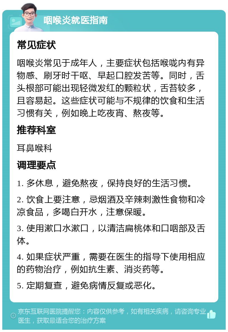 咽喉炎就医指南 常见症状 咽喉炎常见于成年人，主要症状包括喉咙内有异物感、刷牙时干呕、早起口腔发苦等。同时，舌头根部可能出现轻微发红的颗粒状，舌苔较多，且容易起。这些症状可能与不规律的饮食和生活习惯有关，例如晚上吃夜宵、熬夜等。 推荐科室 耳鼻喉科 调理要点 1. 多休息，避免熬夜，保持良好的生活习惯。 2. 饮食上要注意，忌烟酒及辛辣刺激性食物和冷凉食品，多喝白开水，注意保暖。 3. 使用漱口水漱口，以清洁扁桃体和口咽部及舌体。 4. 如果症状严重，需要在医生的指导下使用相应的药物治疗，例如抗生素、消炎药等。 5. 定期复查，避免病情反复或恶化。