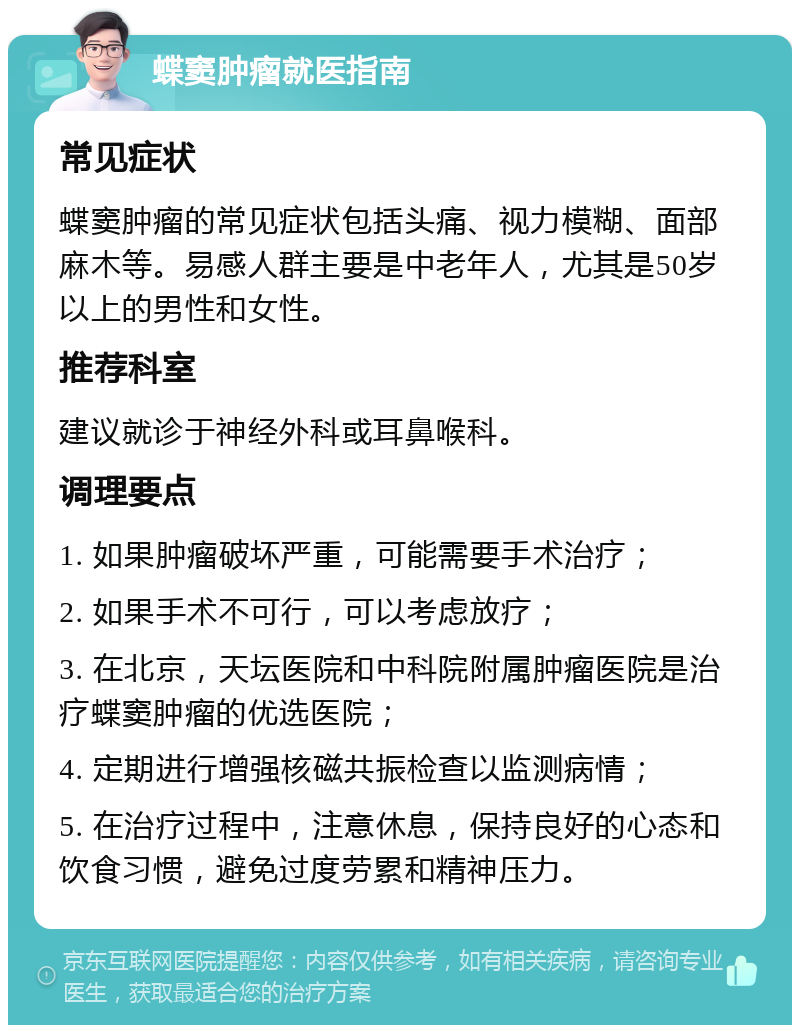 蝶窦肿瘤就医指南 常见症状 蝶窦肿瘤的常见症状包括头痛、视力模糊、面部麻木等。易感人群主要是中老年人，尤其是50岁以上的男性和女性。 推荐科室 建议就诊于神经外科或耳鼻喉科。 调理要点 1. 如果肿瘤破坏严重，可能需要手术治疗； 2. 如果手术不可行，可以考虑放疗； 3. 在北京，天坛医院和中科院附属肿瘤医院是治疗蝶窦肿瘤的优选医院； 4. 定期进行增强核磁共振检查以监测病情； 5. 在治疗过程中，注意休息，保持良好的心态和饮食习惯，避免过度劳累和精神压力。