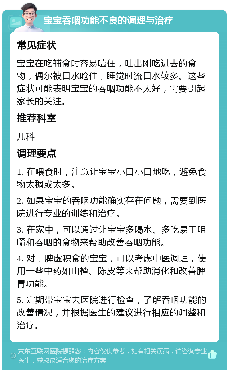 宝宝吞咽功能不良的调理与治疗 常见症状 宝宝在吃辅食时容易噎住，吐出刚吃进去的食物，偶尔被口水呛住，睡觉时流口水较多。这些症状可能表明宝宝的吞咽功能不太好，需要引起家长的关注。 推荐科室 儿科 调理要点 1. 在喂食时，注意让宝宝小口小口地吃，避免食物太稠或太多。 2. 如果宝宝的吞咽功能确实存在问题，需要到医院进行专业的训练和治疗。 3. 在家中，可以通过让宝宝多喝水、多吃易于咀嚼和吞咽的食物来帮助改善吞咽功能。 4. 对于脾虚积食的宝宝，可以考虑中医调理，使用一些中药如山楂、陈皮等来帮助消化和改善脾胃功能。 5. 定期带宝宝去医院进行检查，了解吞咽功能的改善情况，并根据医生的建议进行相应的调整和治疗。